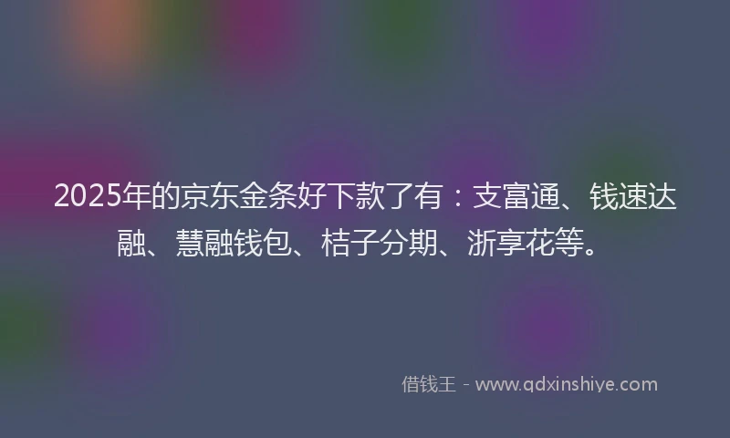 2025年的京东金条好下款了有：支富通、钱速达融、慧融钱包、桔子分期、浙享花等。