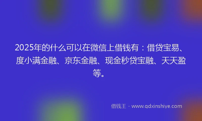 2025年的什么可以在微信上借钱有：借贷宝易、度小满金融、京东金融、现金秒贷宝融、天天盈等。