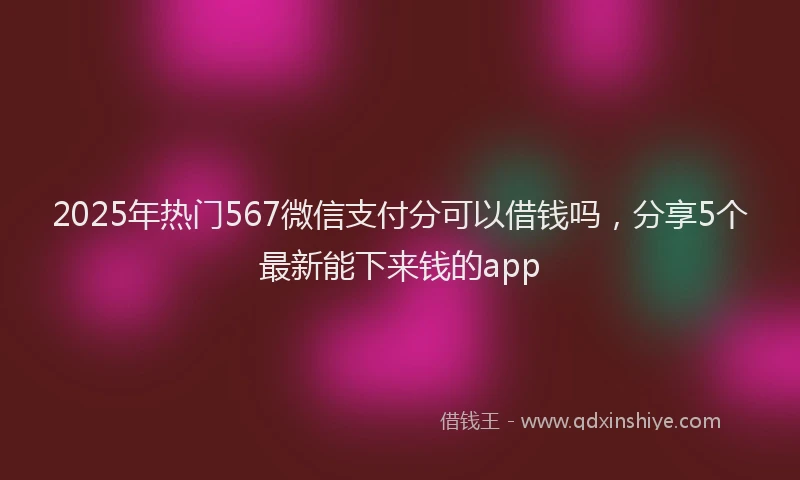 2025年热门567微信支付分可以借钱吗，分享5个最新能下来钱的app