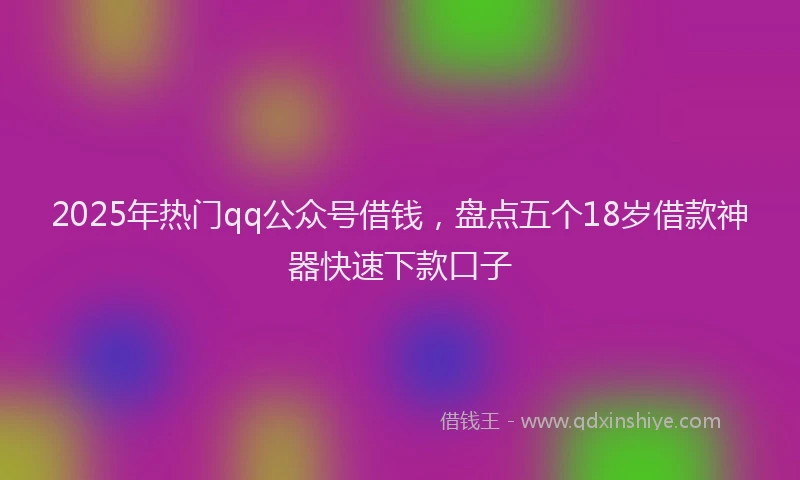 2025年热门qq公众号借钱，盘点五个18岁借款神器快速下款口子