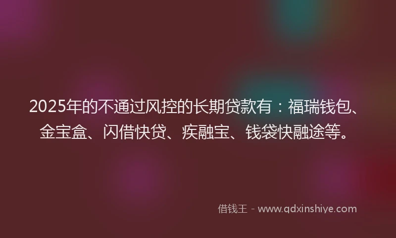 2025年的不通过风控的长期贷款有：福瑞钱包、金宝盒、闪借快贷、疾融宝、钱袋快融途等。