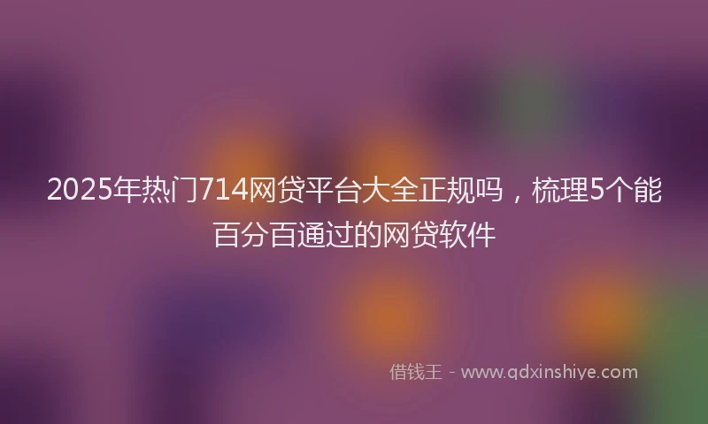 2025年热门714网贷平台大全正规吗，梳理5个能百分百通过的网贷软件