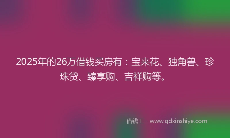2025年的26万借钱买房有：宝来花、独角兽、珍珠贷、臻享购、吉祥购等。