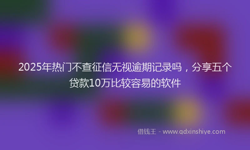 2025年热门不查征信无视逾期记录吗，分享五个贷款10万比较容易的软件