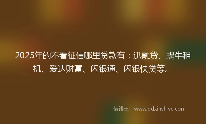2025年的不看征信哪里贷款有：迅融贷、蜗牛租机、爱达财富、闪银通、闪银快贷等。