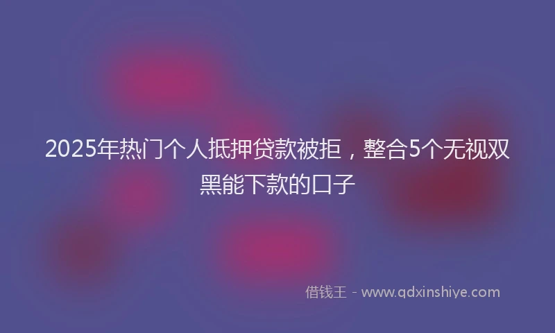 2025年热门个人抵押贷款被拒，整合5个无视双黑能下款的口子