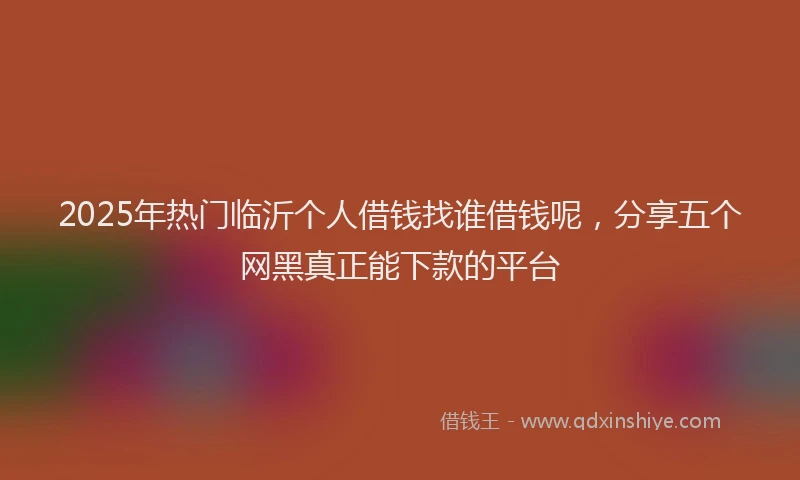 2025年热门临沂个人借钱找谁借钱呢，分享五个网黑真正能下款的平台
