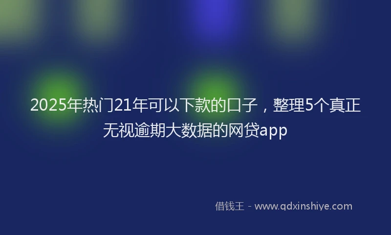 2025年热门21年可以下款的口子，整理5个真正无视逾期大数据的网贷app