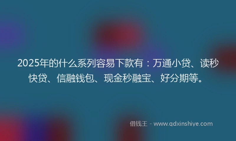 2025年的什么系列容易下款有：万通小贷、读秒快贷、信融钱包、现金秒融宝、好分期等。