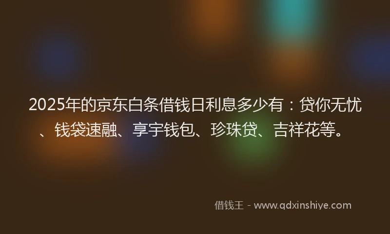 2025年的京东白条借钱日利息多少有：贷你无忧、钱袋速融、享宇钱包、珍珠贷、吉祥花等。