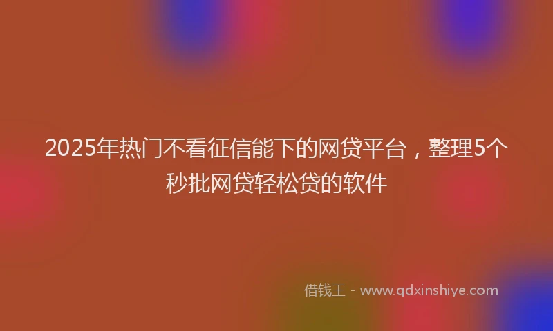 2025年热门不看征信能下的网贷平台，整理5个秒批网贷轻松贷的软件