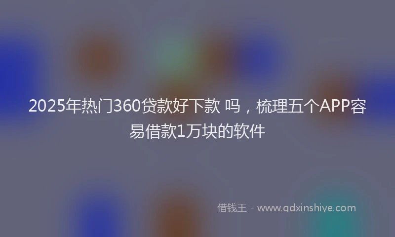 2025年热门360贷款好下款 吗，梳理五个APP容易借款1万块的软件