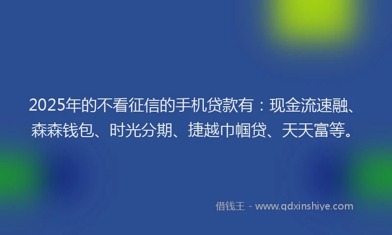 2025年的不看征信的手机贷款有：现金流速融、森森钱包、时光分期、捷越巾帼贷、天天富等。