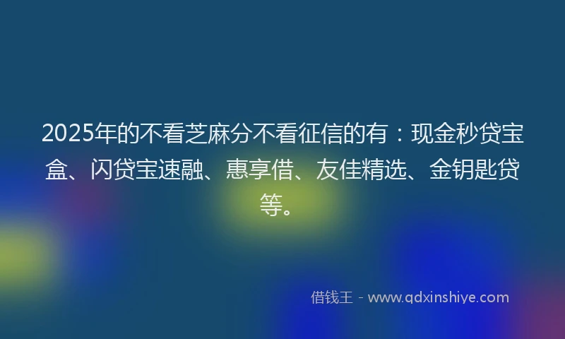 2025年的不看芝麻分不看征信的有：现金秒贷宝盒、闪贷宝速融、惠享借、友佳精选、金钥匙贷等。