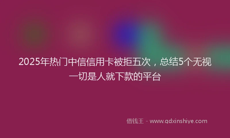 2025年热门中信信用卡被拒五次，总结5个无视一切是人就下款的平台