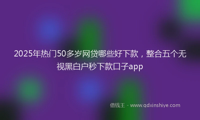 2025年热门50多岁网贷哪些好下款，整合五个无视黑白户秒下款口子app