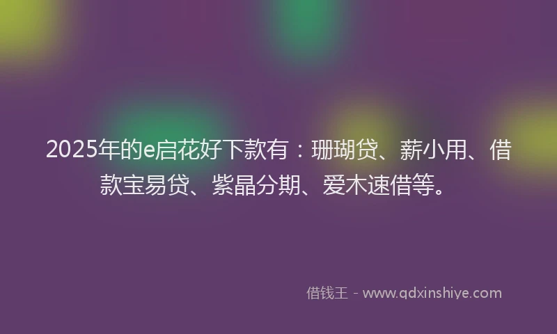 2025年的e启花好下款有：珊瑚贷、薪小用、借款宝易贷、紫晶分期、爱木速借等。