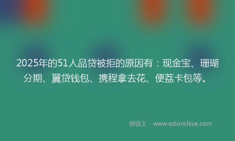 2025年的51人品贷被拒的原因有：现金宝、珊瑚分期、翼贷钱包、携程拿去花、便荔卡包等。