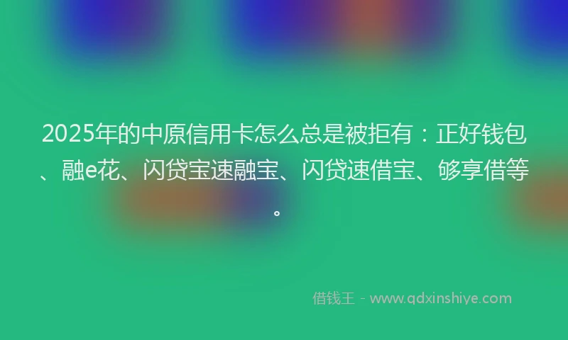2025年的中原信用卡怎么总是被拒有：正好钱包、融e花、闪贷宝速融宝、闪贷速借宝、够享借等。