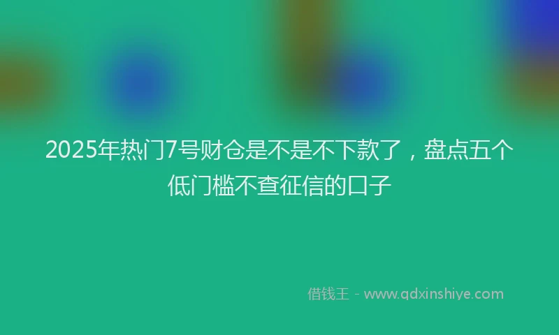 2025年热门7号财仓是不是不下款了，盘点五个低门槛不查征信的口子