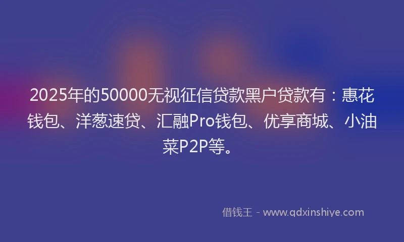 2025年的50000无视征信贷款黑户贷款有：惠花钱包、洋葱速贷、汇融Pro钱包、优享商城、小油菜P2P等。
