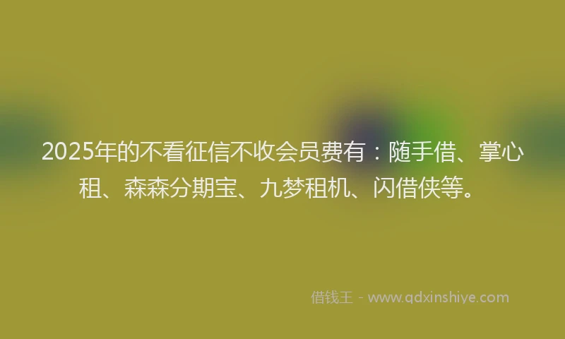 2025年的不看征信不收会员费有：随手借、掌心租、森森分期宝、九梦租机、闪借侠等。