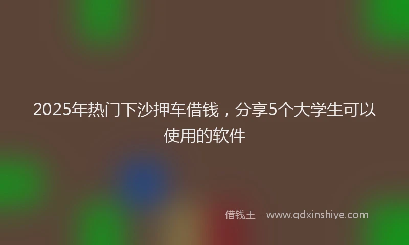 2025年热门下沙押车借钱，分享5个大学生可以使用的软件