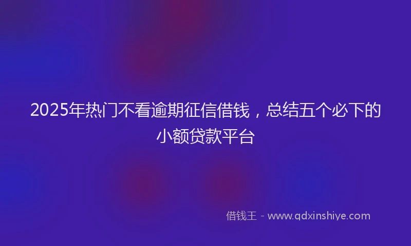 2025年热门不看逾期征信借钱，总结五个必下的小额贷款平台