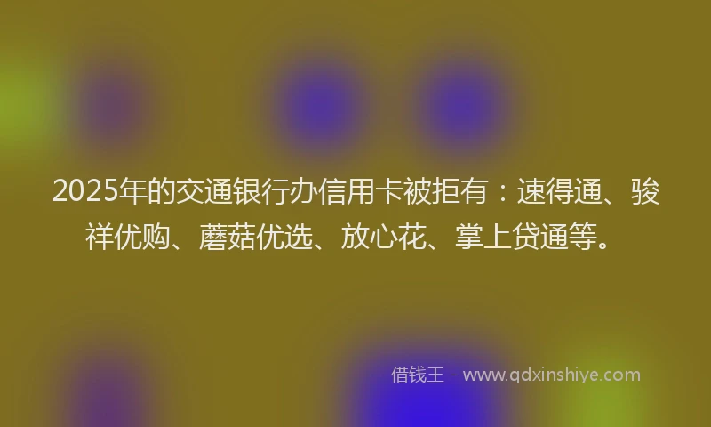 2025年的交通银行办信用卡被拒有：速得通、骏祥优购、蘑菇优选、放心花、掌上贷通等。