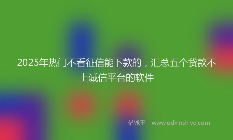 2025年热门不看征信能下款的，汇总五个贷款不上诚信平台的软件