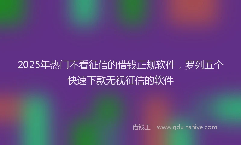 2025年热门不看征信的借钱正规软件，罗列五个快速下款无视征信的软件