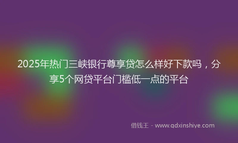 2025年热门三峡银行尊享贷怎么样好下款吗，分享5个网贷平台门槛低一点的平台