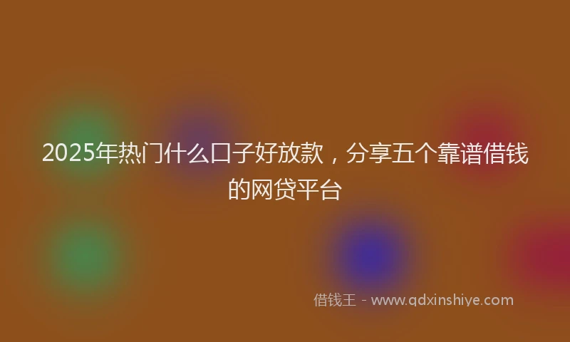 2025年热门什么口子好放款，分享五个靠谱借钱的网贷平台