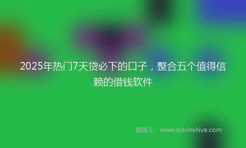 2025年热门7天贷必下的口子，整合五个值得信赖的借钱软件