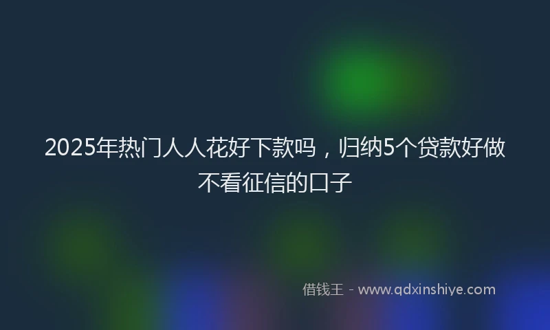 2025年热门人人花好下款吗，归纳5个贷款好做不看征信的口子