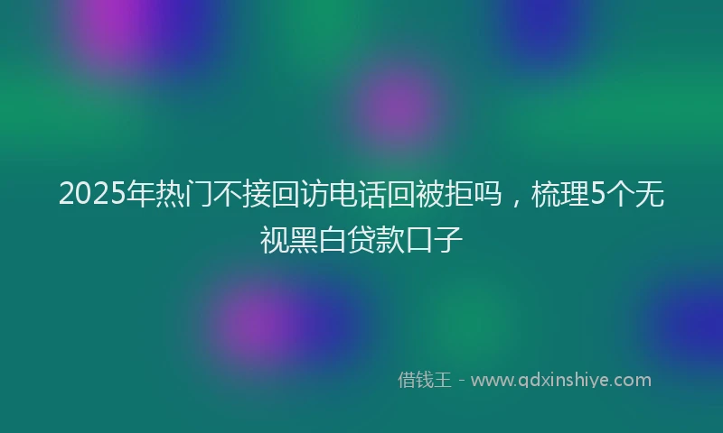2025年热门不接回访电话回被拒吗，梳理5个无视黑白贷款口子