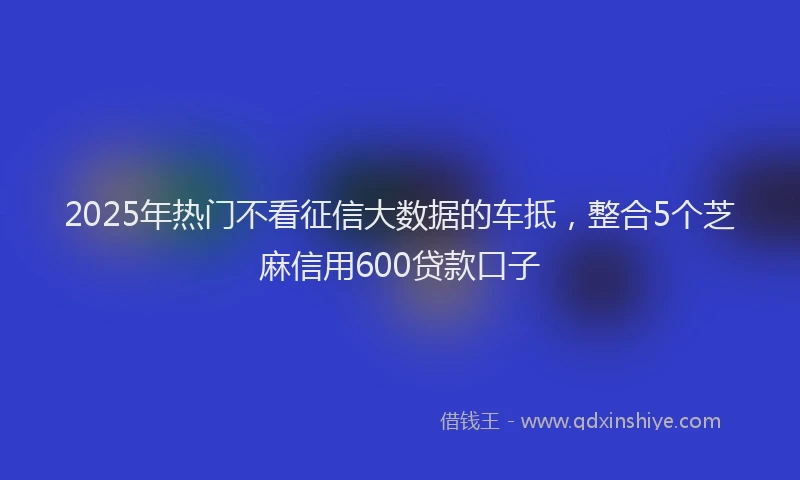 2025年热门不看征信大数据的车抵，整合5个芝麻信用600贷款口子