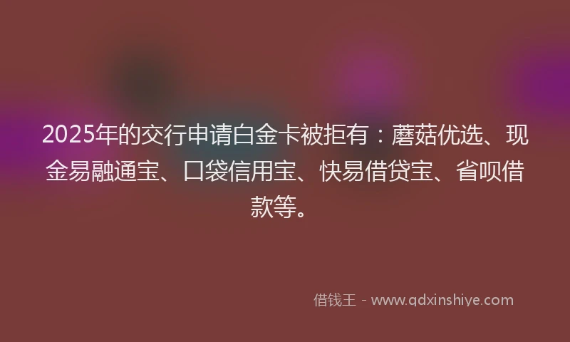 2025年的交行申请白金卡被拒有：蘑菇优选、现金易融通宝、口袋信用宝、快易借贷宝、省呗借款等。