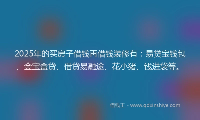 2025年的买房子借钱再借钱装修有：易贷宝钱包、金宝盒贷、借贷易融途、花小猪、钱进袋等。