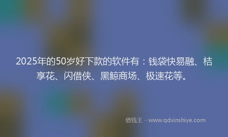 2025年的50岁好下款的软件有：钱袋快易融、桔享花、闪借侠、黑鲸商场、极速花等。