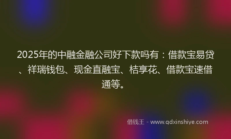 2025年的中融金融公司好下款吗有：借款宝易贷、祥瑞钱包、现金直融宝、桔享花、借款宝速借通等。