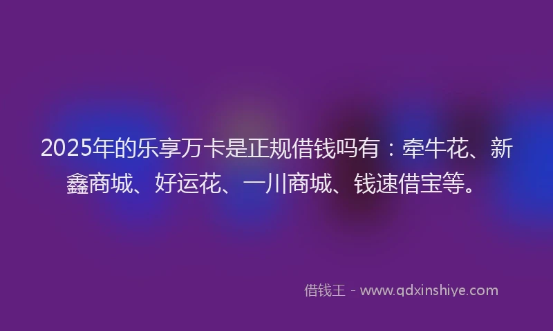 2025年的乐享万卡是正规借钱吗有：牵牛花、新鑫商城、好运花、一川商城、钱速借宝等。
