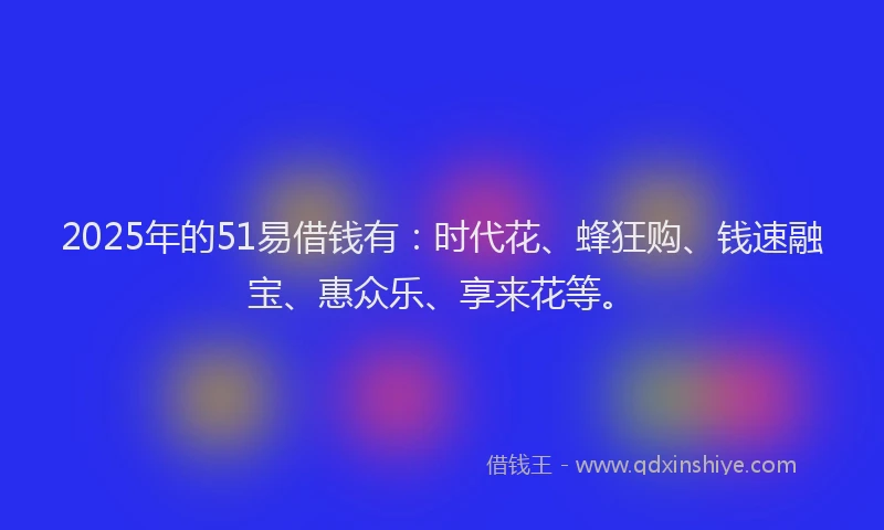 2025年的51易借钱有：时代花、蜂狂购、钱速融宝、惠众乐、享来花等。