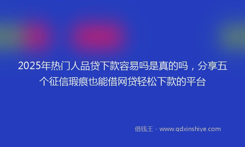 2025年热门人品贷下款容易吗是真的吗，分享五个征信瑕疵也能借网贷轻松下款的平台