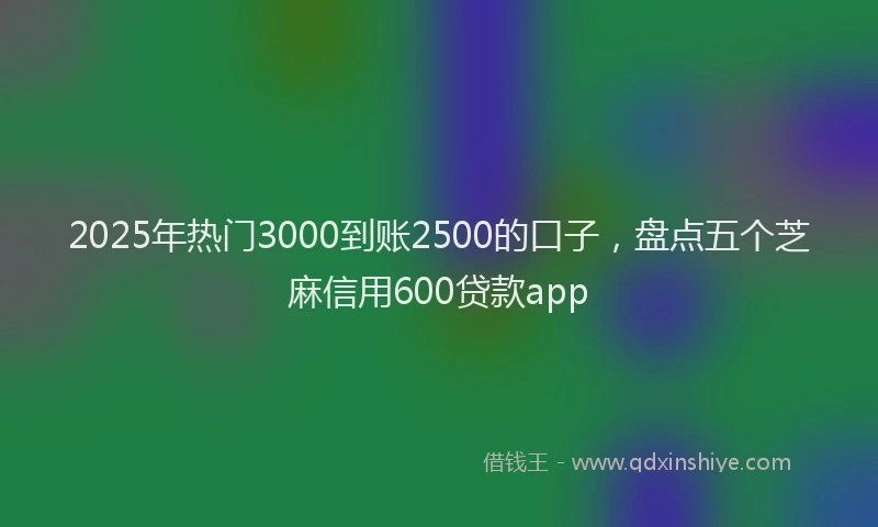 2025年热门3000到账2500的口子，盘点五个芝麻信用600贷款app