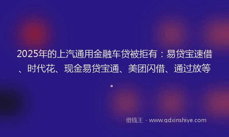 2025年的上汽通用金融车贷被拒有：易贷宝速借、时代花、现金易贷宝通、美团闪借、通过放等。