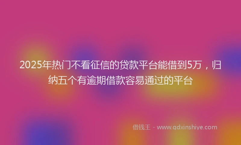 2025年热门不看征信的贷款平台能借到5万，归纳五个有逾期借款容易通过的平台