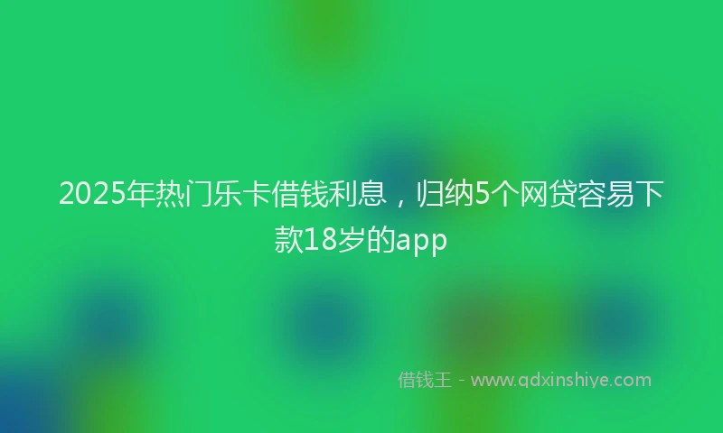 2025年热门乐卡借钱利息，归纳5个网贷容易下款18岁的app