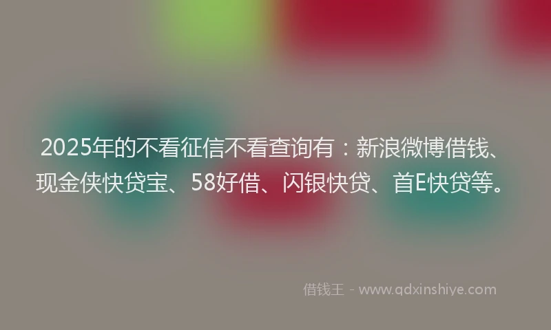 2025年的不看征信不看查询有：新浪微博借钱、现金侠快贷宝、58好借、闪银快贷、首E快贷等。