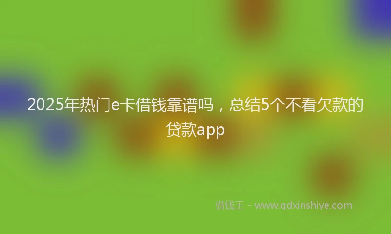 2025年热门e卡借钱靠谱吗，总结5个不看欠款的贷款app